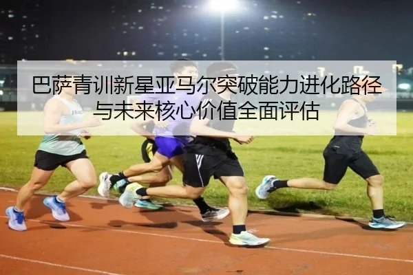 巴萨青训新星亚马尔突破能力进化路径与未来核心价值全面评估
